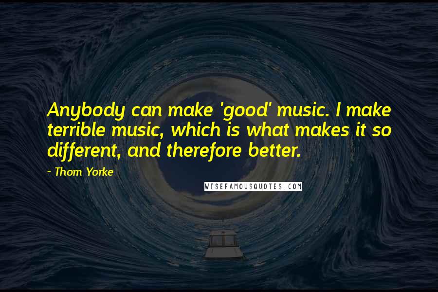 Thom Yorke Quotes: Anybody can make 'good' music. I make terrible music, which is what makes it so different, and therefore better.