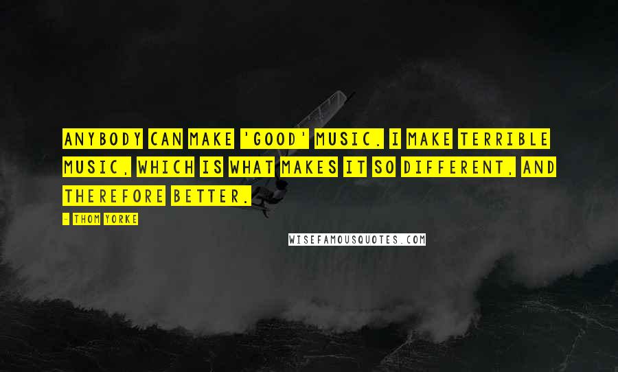 Thom Yorke Quotes: Anybody can make 'good' music. I make terrible music, which is what makes it so different, and therefore better.