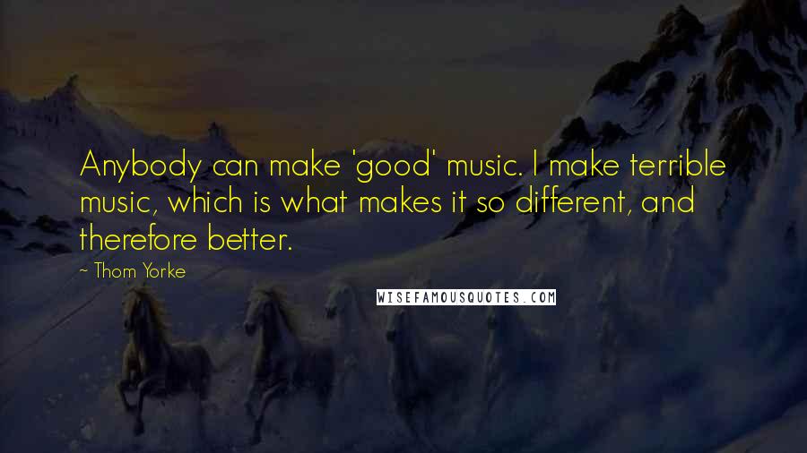 Thom Yorke Quotes: Anybody can make 'good' music. I make terrible music, which is what makes it so different, and therefore better.