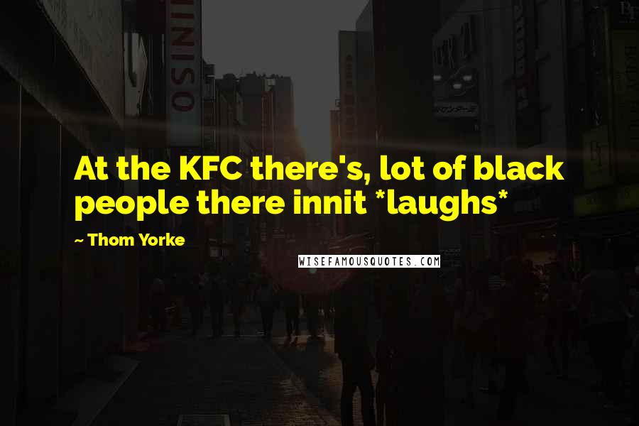 Thom Yorke Quotes: At the KFC there's, lot of black people there innit *laughs*