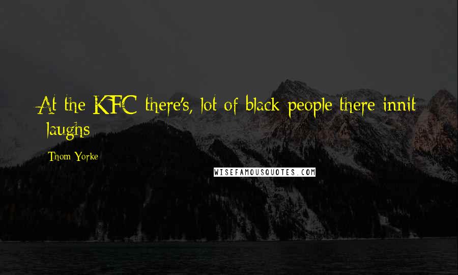 Thom Yorke Quotes: At the KFC there's, lot of black people there innit *laughs*