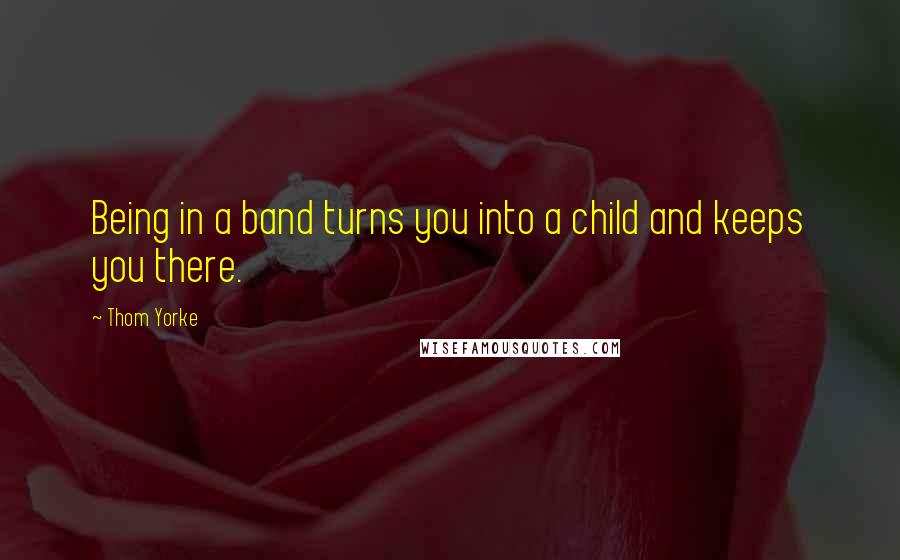 Thom Yorke Quotes: Being in a band turns you into a child and keeps you there.