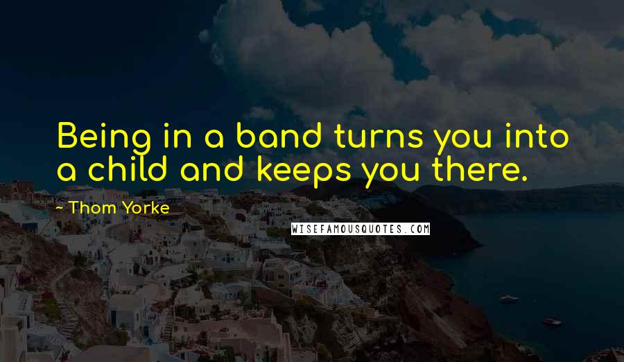 Thom Yorke Quotes: Being in a band turns you into a child and keeps you there.