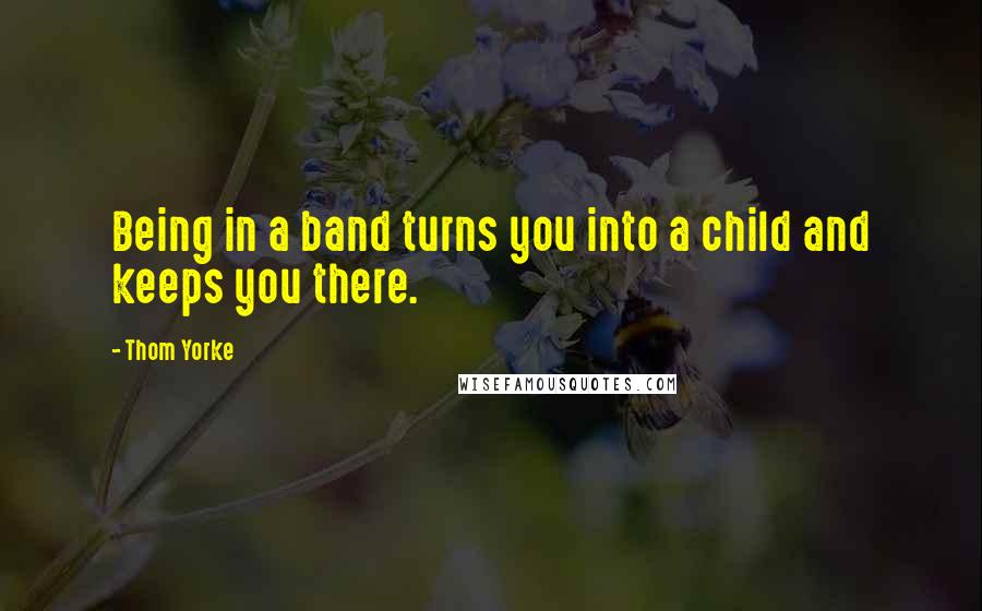 Thom Yorke Quotes: Being in a band turns you into a child and keeps you there.