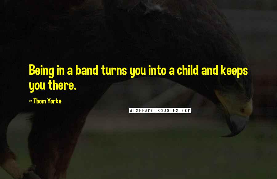 Thom Yorke Quotes: Being in a band turns you into a child and keeps you there.