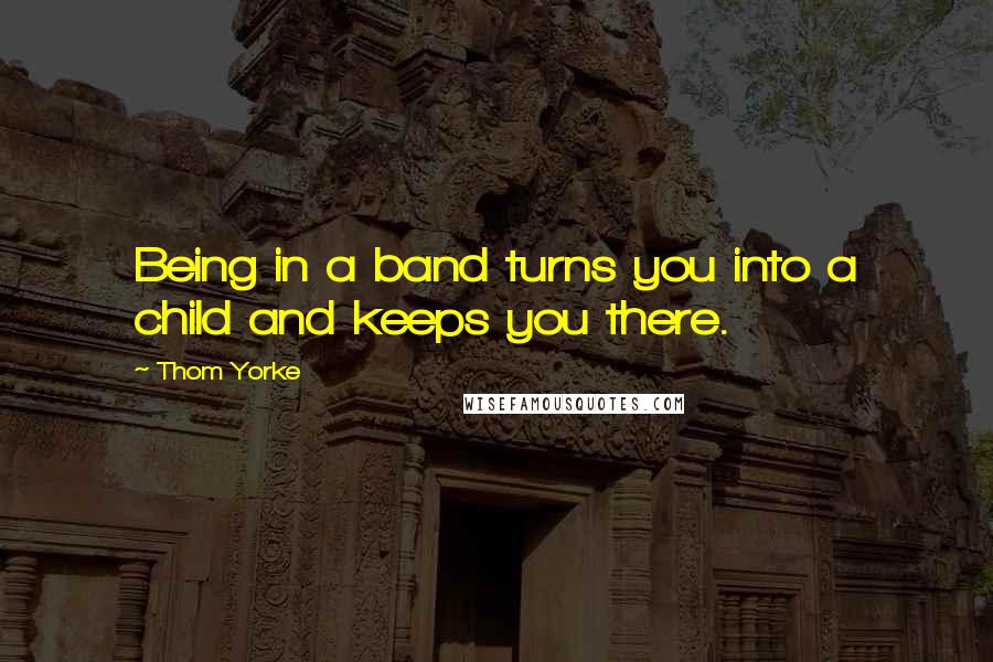 Thom Yorke Quotes: Being in a band turns you into a child and keeps you there.