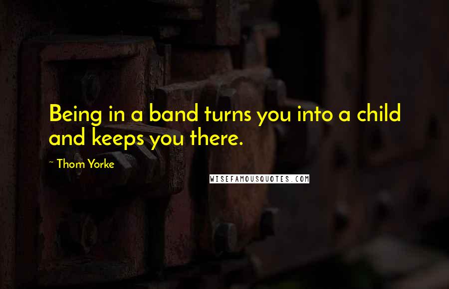Thom Yorke Quotes: Being in a band turns you into a child and keeps you there.