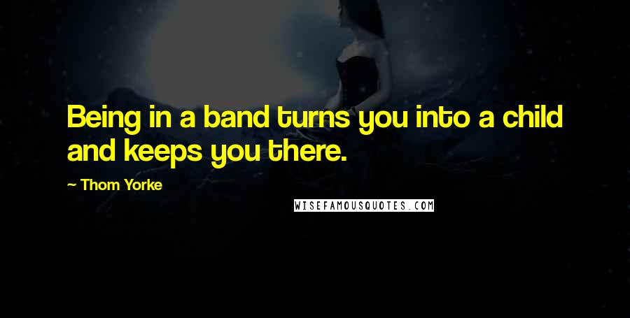 Thom Yorke Quotes: Being in a band turns you into a child and keeps you there.