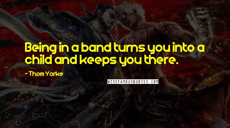 Thom Yorke Quotes: Being in a band turns you into a child and keeps you there.