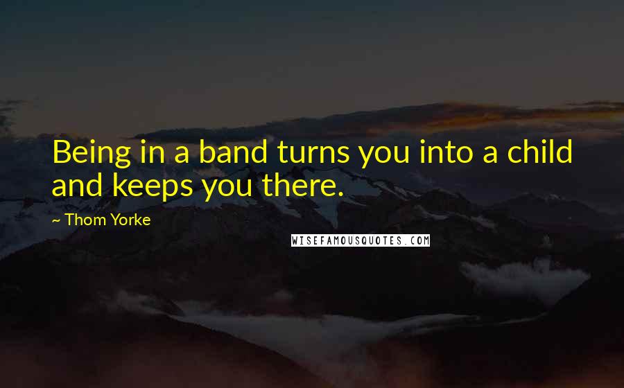 Thom Yorke Quotes: Being in a band turns you into a child and keeps you there.