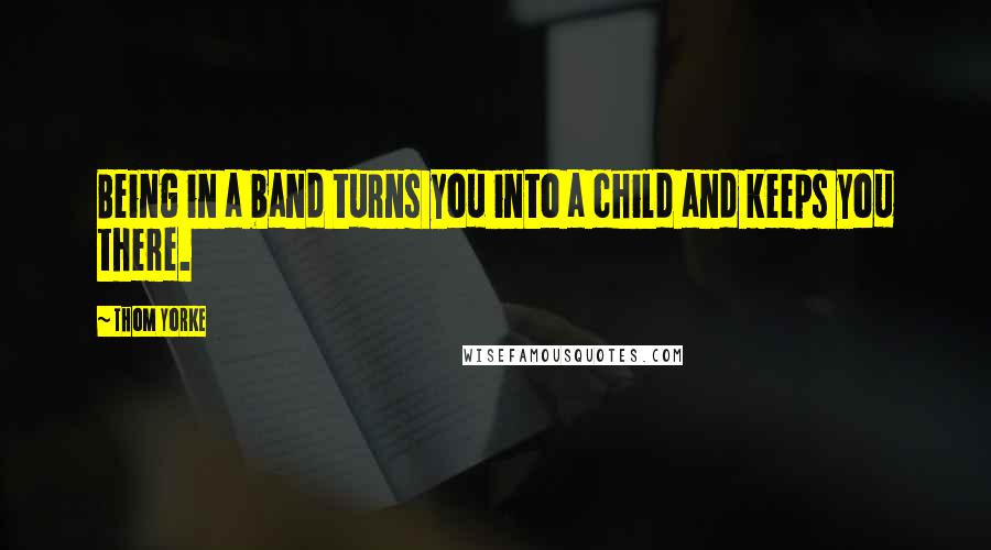 Thom Yorke Quotes: Being in a band turns you into a child and keeps you there.