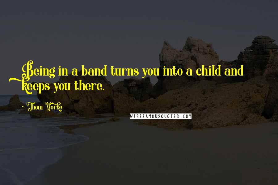 Thom Yorke Quotes: Being in a band turns you into a child and keeps you there.