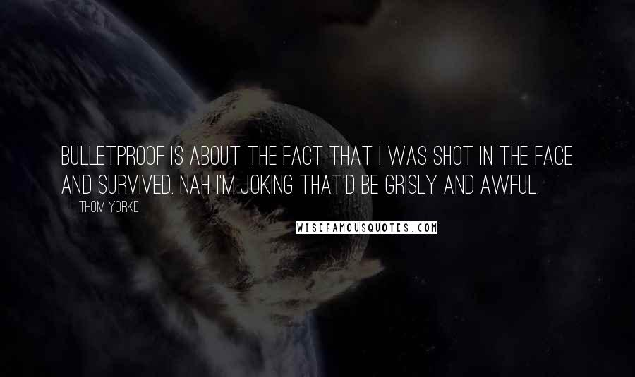 Thom Yorke Quotes: Bulletproof is about the fact that I was shot in the face and survived. Nah I'm joking that'd be grisly and awful.