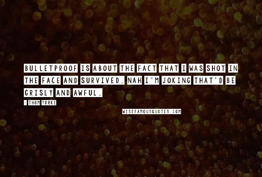 Thom Yorke Quotes: Bulletproof is about the fact that I was shot in the face and survived. Nah I'm joking that'd be grisly and awful.