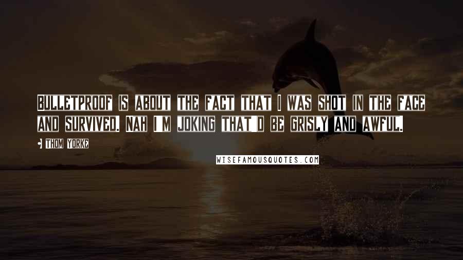 Thom Yorke Quotes: Bulletproof is about the fact that I was shot in the face and survived. Nah I'm joking that'd be grisly and awful.