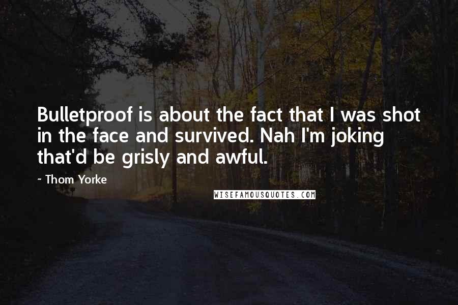 Thom Yorke Quotes: Bulletproof is about the fact that I was shot in the face and survived. Nah I'm joking that'd be grisly and awful.