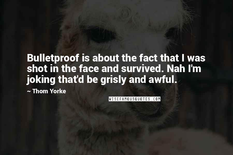 Thom Yorke Quotes: Bulletproof is about the fact that I was shot in the face and survived. Nah I'm joking that'd be grisly and awful.