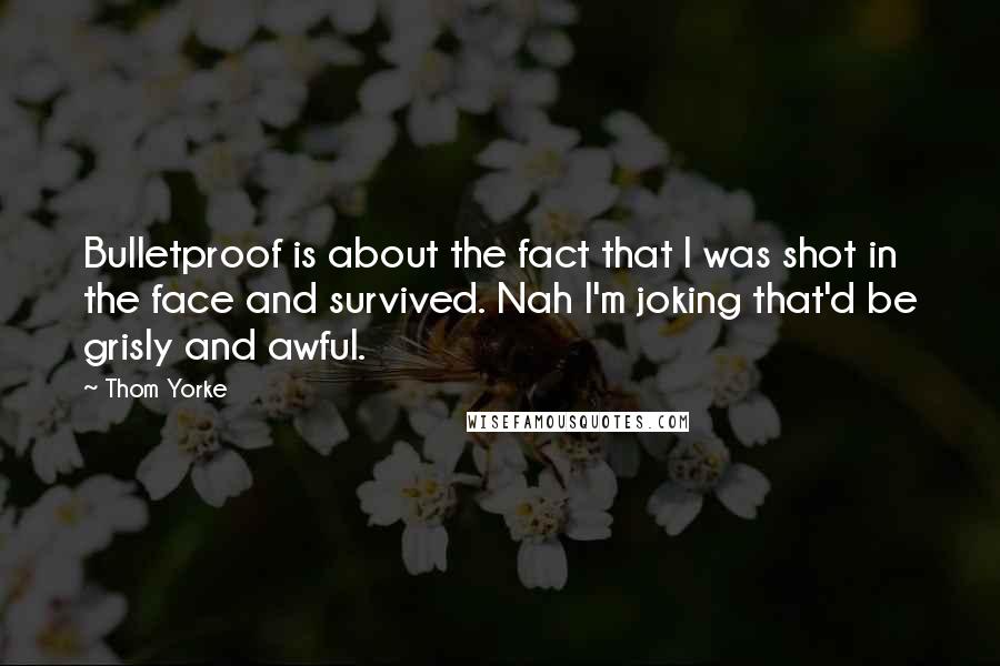 Thom Yorke Quotes: Bulletproof is about the fact that I was shot in the face and survived. Nah I'm joking that'd be grisly and awful.