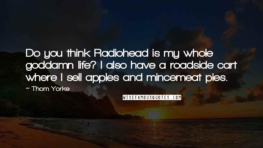 Thom Yorke Quotes: Do you think Radiohead is my whole goddamn life? I also have a roadside cart where I sell apples and mincemeat pies.