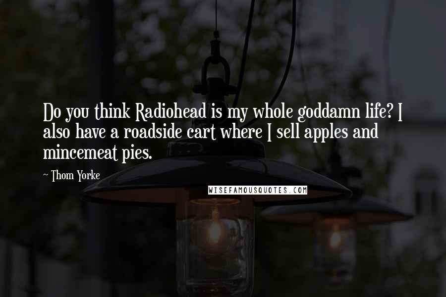 Thom Yorke Quotes: Do you think Radiohead is my whole goddamn life? I also have a roadside cart where I sell apples and mincemeat pies.