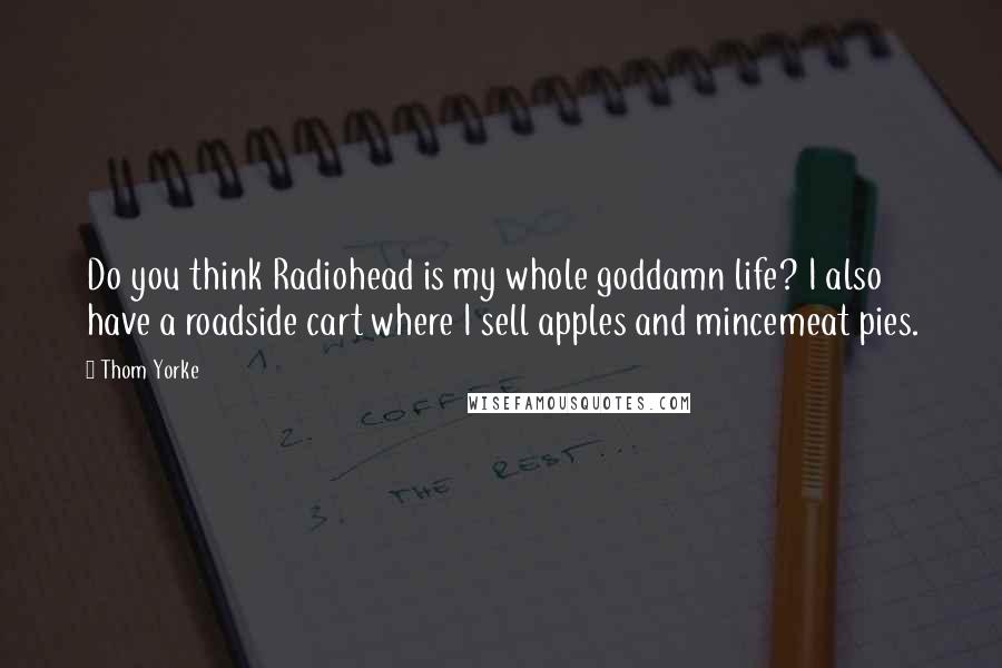 Thom Yorke Quotes: Do you think Radiohead is my whole goddamn life? I also have a roadside cart where I sell apples and mincemeat pies.