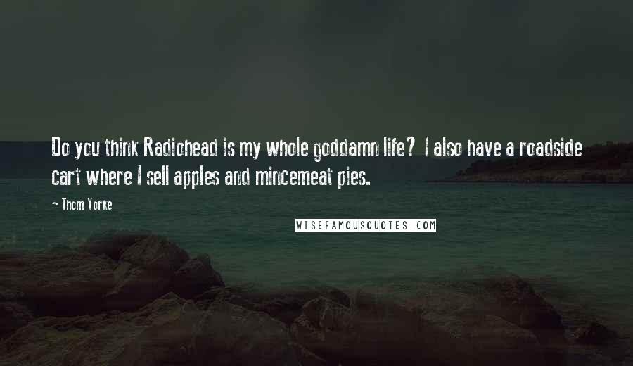 Thom Yorke Quotes: Do you think Radiohead is my whole goddamn life? I also have a roadside cart where I sell apples and mincemeat pies.