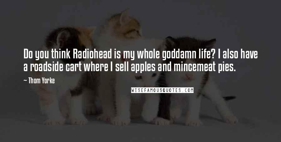 Thom Yorke Quotes: Do you think Radiohead is my whole goddamn life? I also have a roadside cart where I sell apples and mincemeat pies.