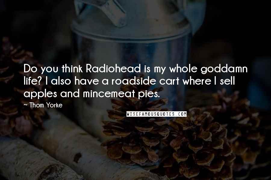 Thom Yorke Quotes: Do you think Radiohead is my whole goddamn life? I also have a roadside cart where I sell apples and mincemeat pies.