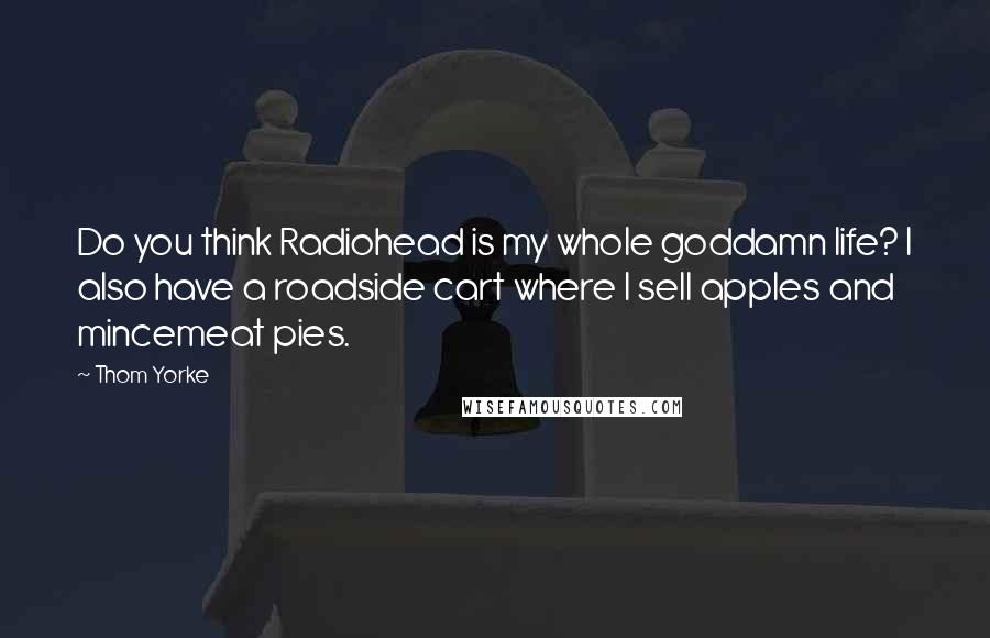 Thom Yorke Quotes: Do you think Radiohead is my whole goddamn life? I also have a roadside cart where I sell apples and mincemeat pies.