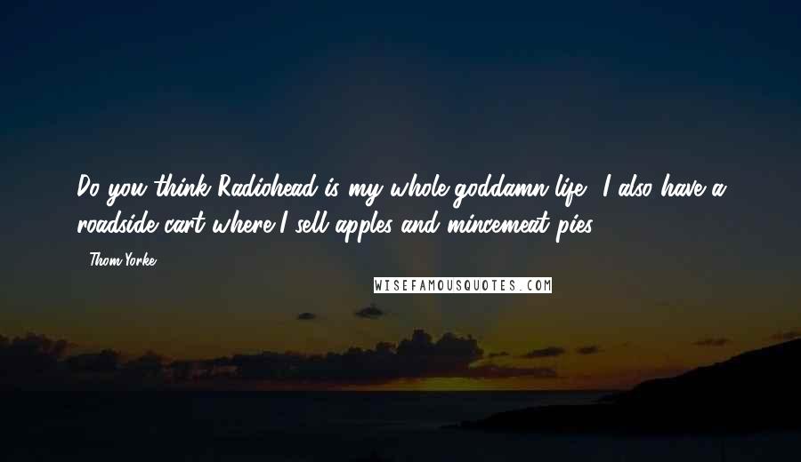 Thom Yorke Quotes: Do you think Radiohead is my whole goddamn life? I also have a roadside cart where I sell apples and mincemeat pies.