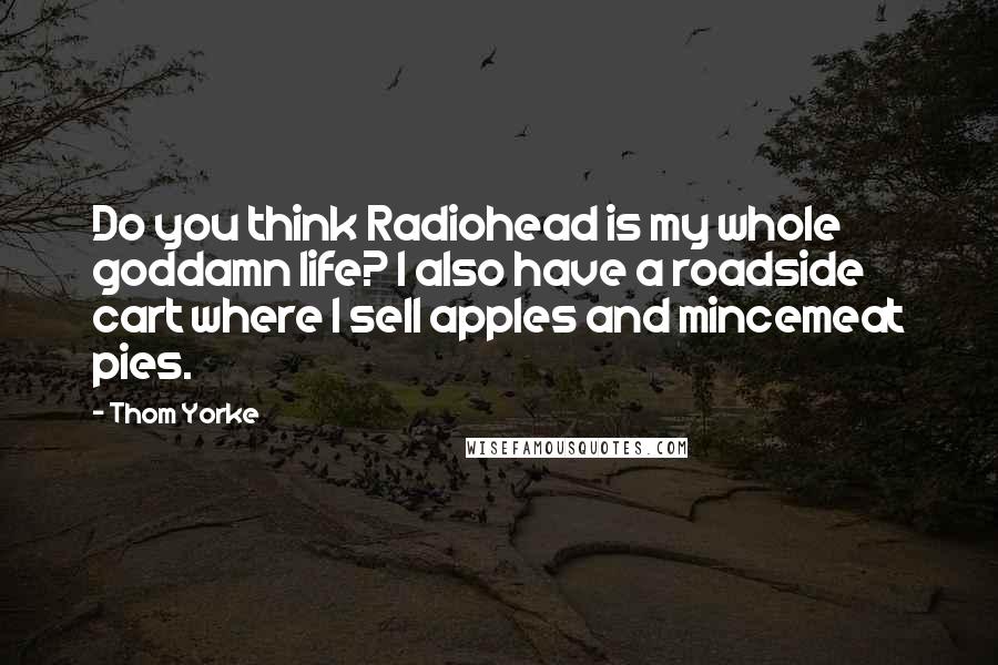 Thom Yorke Quotes: Do you think Radiohead is my whole goddamn life? I also have a roadside cart where I sell apples and mincemeat pies.