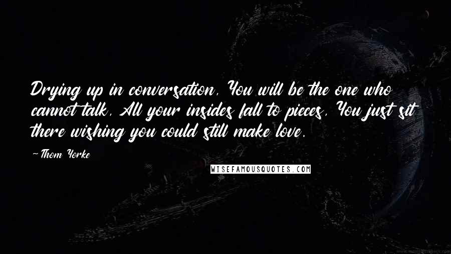 Thom Yorke Quotes: Drying up in conversation, You will be the one who cannot talk, All your insides fall to pieces, You just sit there wishing you could still make love.