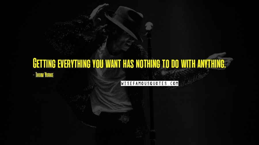 Thom Yorke Quotes: Getting everything you want has nothing to do with anything.