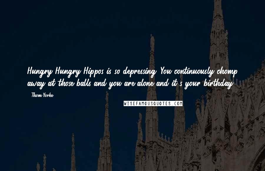 Thom Yorke Quotes: Hungry Hungry Hippos is so depressing. You continuously chomp away at those balls and you are alone and it's your birthday.'