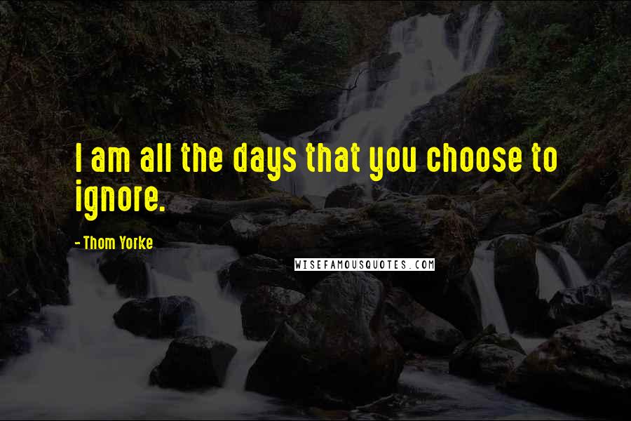 Thom Yorke Quotes: I am all the days that you choose to ignore.