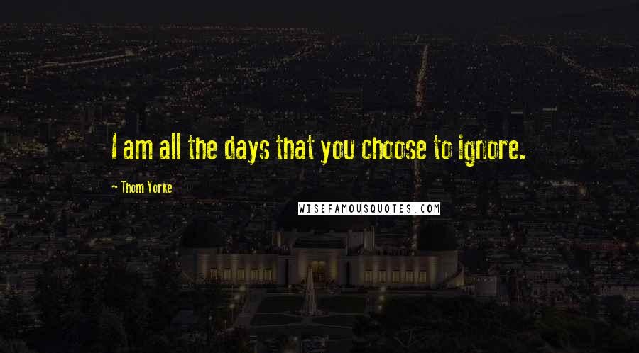 Thom Yorke Quotes: I am all the days that you choose to ignore.