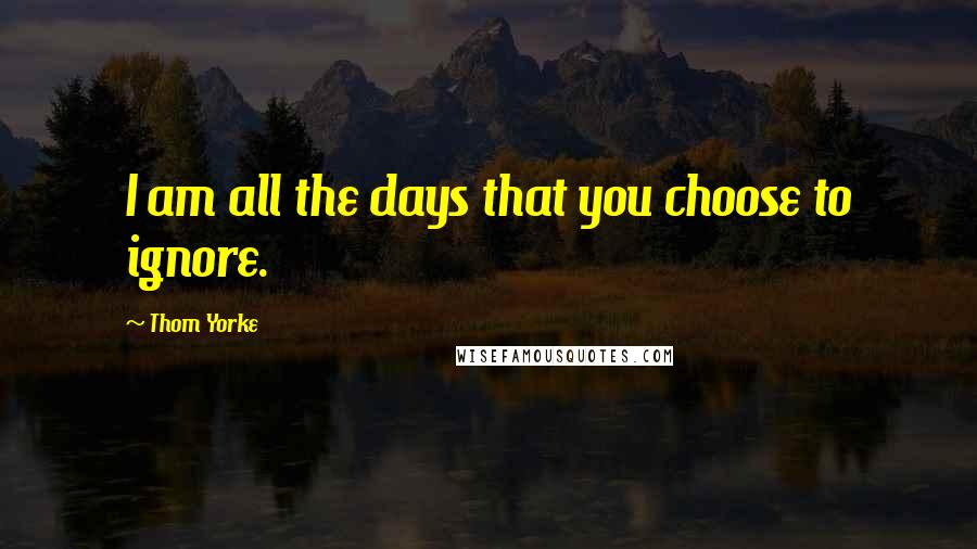 Thom Yorke Quotes: I am all the days that you choose to ignore.