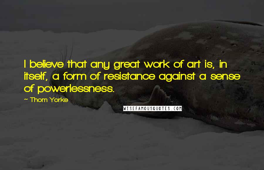 Thom Yorke Quotes: I believe that any great work of art is, in itself, a form of resistance against a sense of powerlessness.