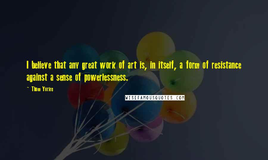 Thom Yorke Quotes: I believe that any great work of art is, in itself, a form of resistance against a sense of powerlessness.