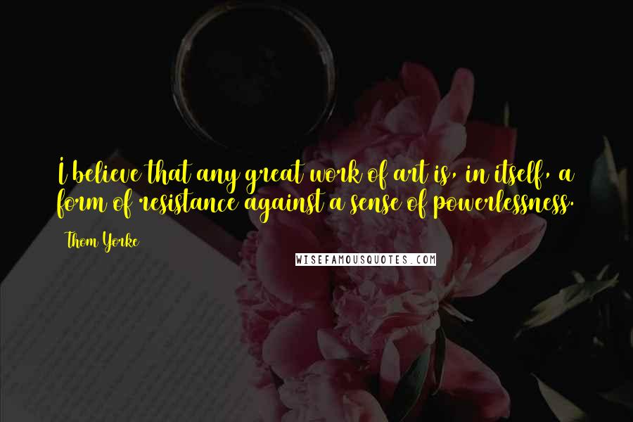 Thom Yorke Quotes: I believe that any great work of art is, in itself, a form of resistance against a sense of powerlessness.