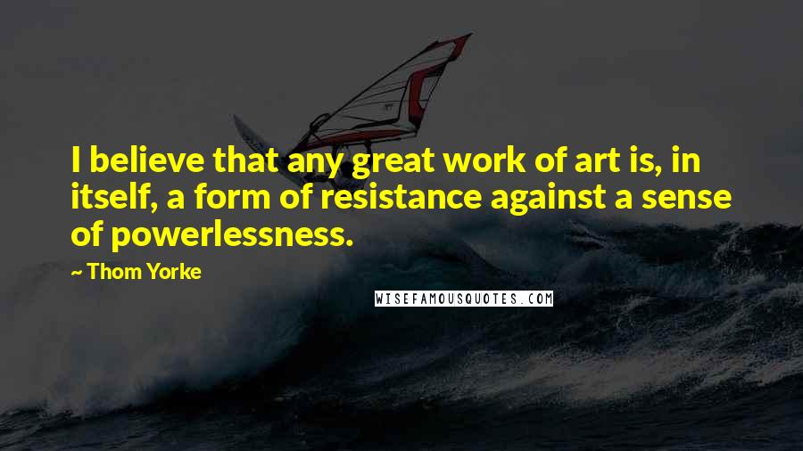 Thom Yorke Quotes: I believe that any great work of art is, in itself, a form of resistance against a sense of powerlessness.