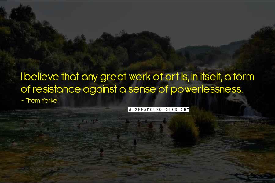 Thom Yorke Quotes: I believe that any great work of art is, in itself, a form of resistance against a sense of powerlessness.