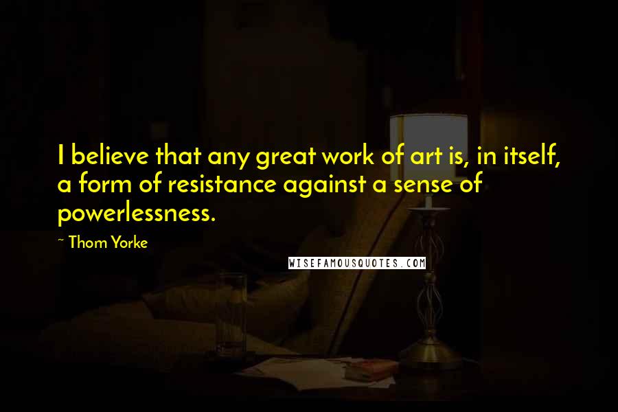 Thom Yorke Quotes: I believe that any great work of art is, in itself, a form of resistance against a sense of powerlessness.