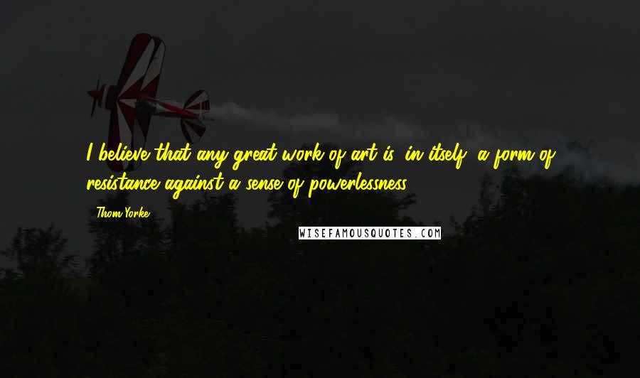 Thom Yorke Quotes: I believe that any great work of art is, in itself, a form of resistance against a sense of powerlessness.