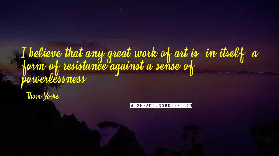 Thom Yorke Quotes: I believe that any great work of art is, in itself, a form of resistance against a sense of powerlessness.