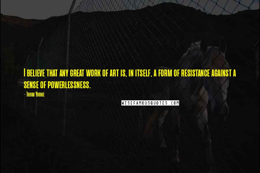 Thom Yorke Quotes: I believe that any great work of art is, in itself, a form of resistance against a sense of powerlessness.