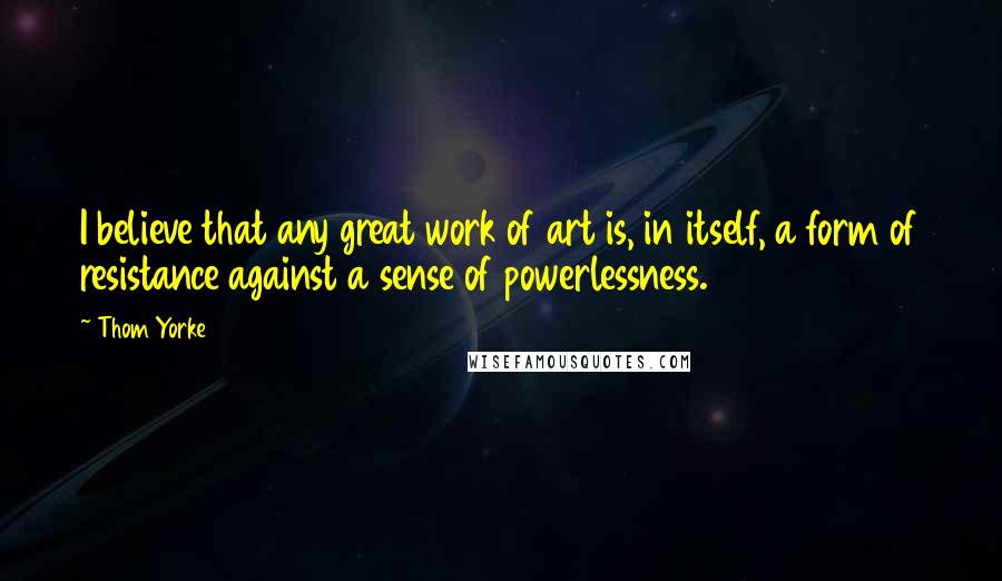 Thom Yorke Quotes: I believe that any great work of art is, in itself, a form of resistance against a sense of powerlessness.