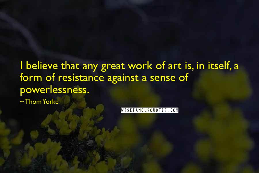 Thom Yorke Quotes: I believe that any great work of art is, in itself, a form of resistance against a sense of powerlessness.