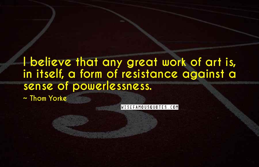 Thom Yorke Quotes: I believe that any great work of art is, in itself, a form of resistance against a sense of powerlessness.