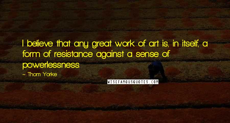 Thom Yorke Quotes: I believe that any great work of art is, in itself, a form of resistance against a sense of powerlessness.
